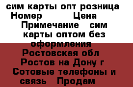 сим карты опт розница › Номер ­ 900 › Цена ­ 30 › Примечание ­ сим карты оптом без оформления - Ростовская обл., Ростов-на-Дону г. Сотовые телефоны и связь » Продам sim-карты и номера   . Ростовская обл.,Ростов-на-Дону г.